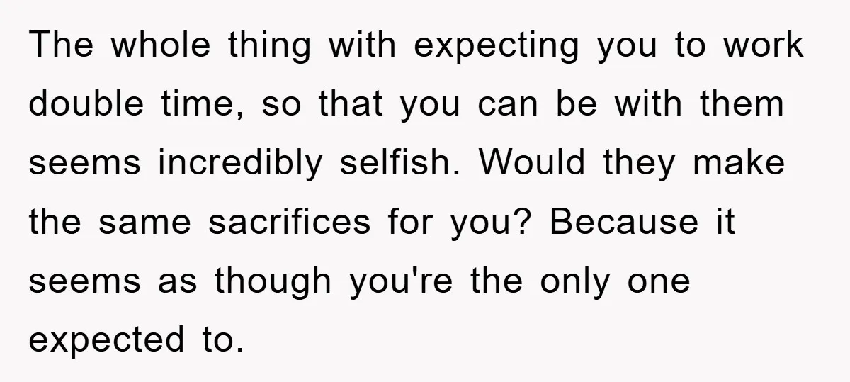 The whole thing with expecting you to work double time, so that you can be with them seems incredibly selfish. Would they make the same sacrifices for you? Because it...