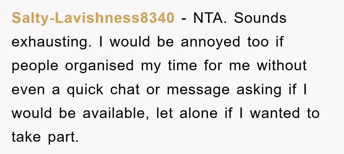 Salty-Lavishness8340 − NTA. Sounds exhausting. I would be annoyed too if people organised my time for me without even a quick chat or message asking if I would be available,...