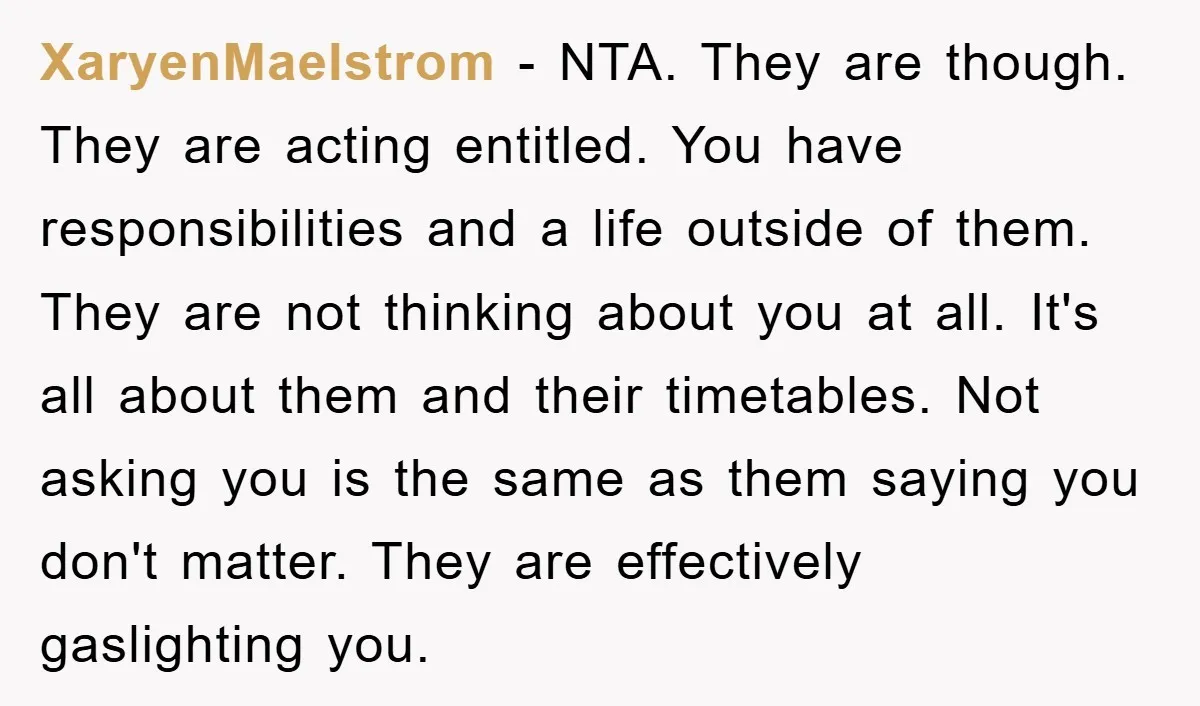 XaryenMaelstrom − NTA. They are though. They are acting entitled. You have responsibilities and a life outside of them. They are not thinking about you at all. It's all about...