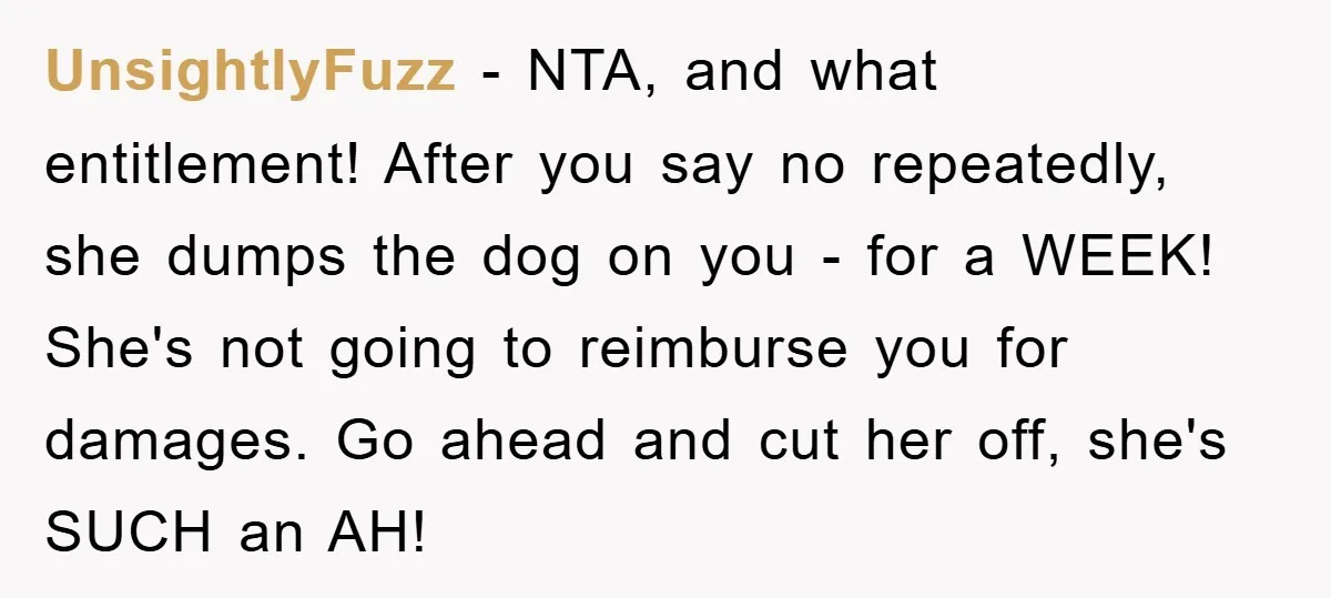 UnsightlyFuzz − NTA, and what entitlement! After you say no repeatedly, she dumps the dog on you - for a WEEK! She's not going to reimburse you for damages. Go...