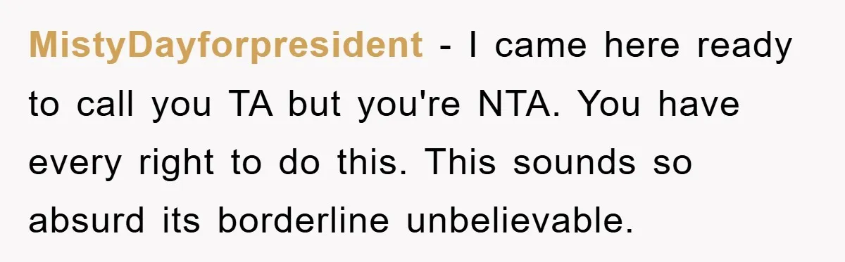 MistyDayforpresident − I came here ready to call you TA but you're NTA. You have every right to do this. This sounds so absurd its borderline unbelievable.