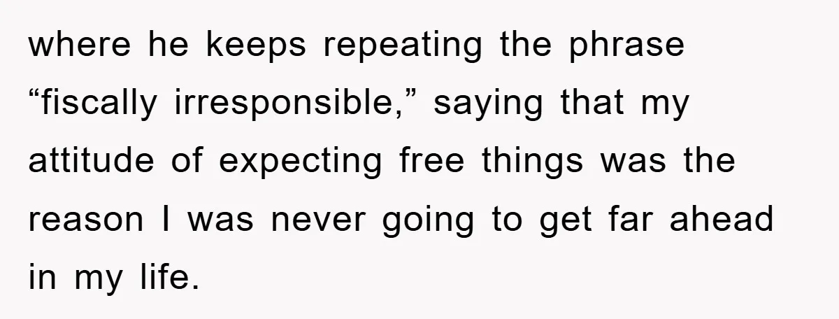 where he keeps repeating the phrase “fiscally irresponsible,” saying that my attitude of expecting free things was the reason I was never going to get far ahead in my life.
