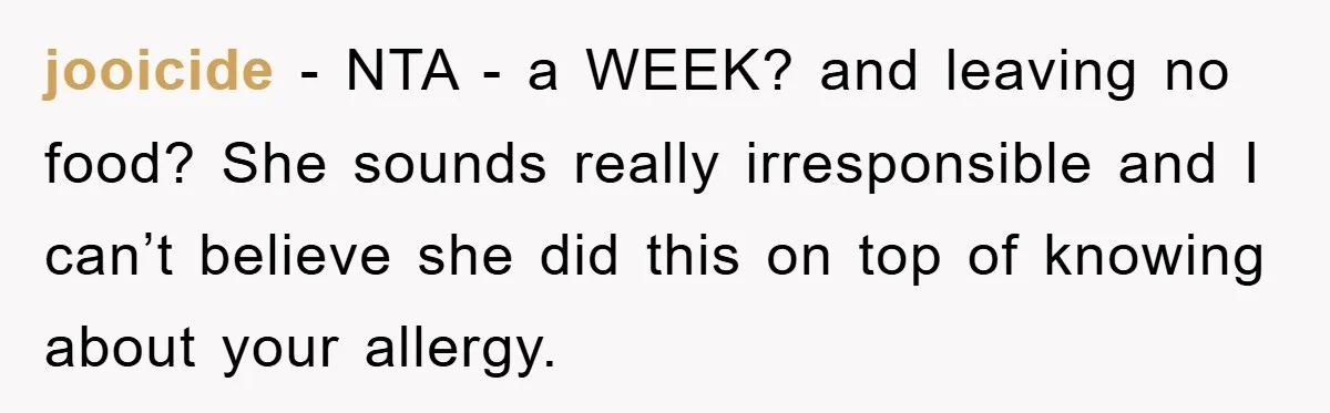 jooicide − NTA - a WEEK? and leaving no food? She sounds really irresponsible and I can’t believe she did this on top of knowing about your allergy.