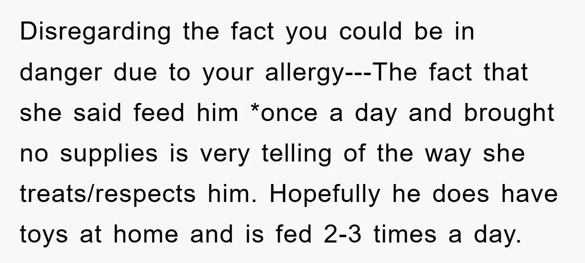 Disregarding the fact you could be in danger due to your allergy---The fact that she said feed him *once a day and brought no supplies is very telling of the...