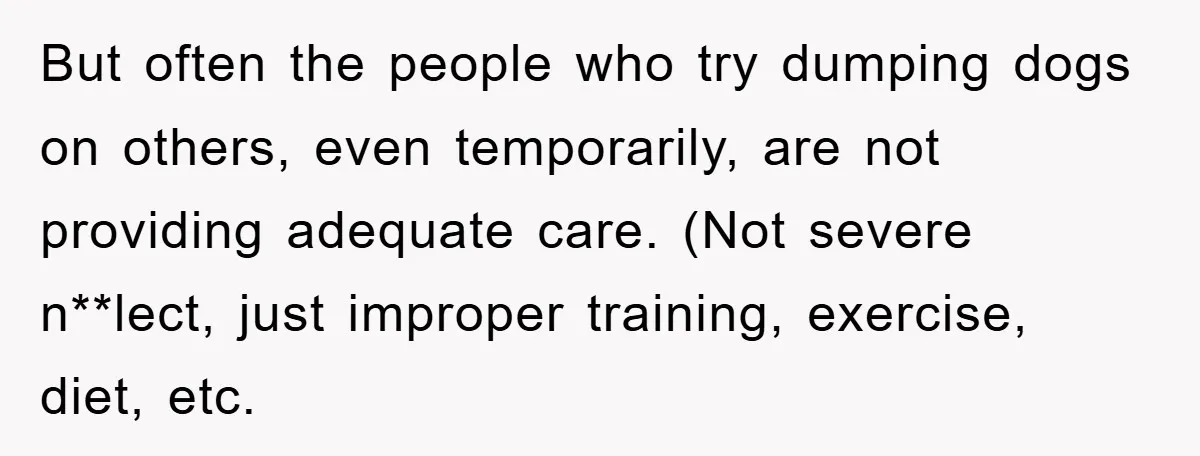 But often the people who try dumping dogs on others, even temporarily, are not providing adequate care. (Not severe n**lect, just improper training, exercise, diet, etc.