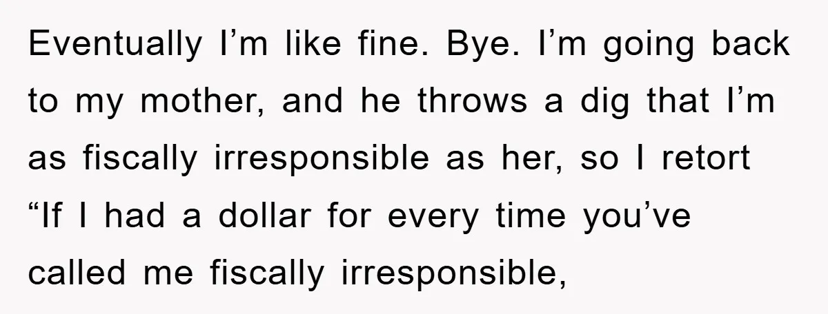 Eventually I’m like fine. Bye. I’m going back to my mother, and he throws a dig that I’m as fiscally irresponsible as her, so I retort “If I had a...