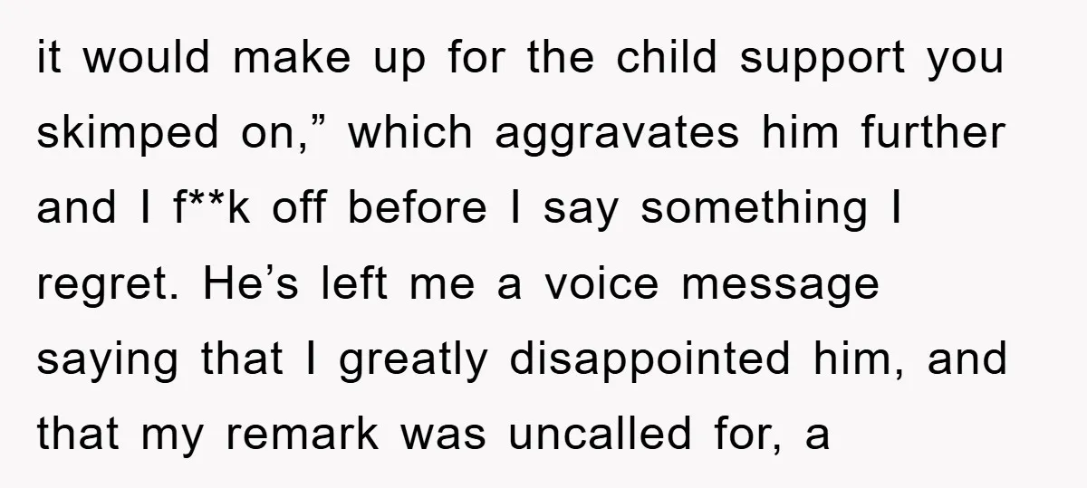 it would make up for the child support you skimped on,” which aggravates him further and I f**k off before I say something I regret. He’s left me a voice...