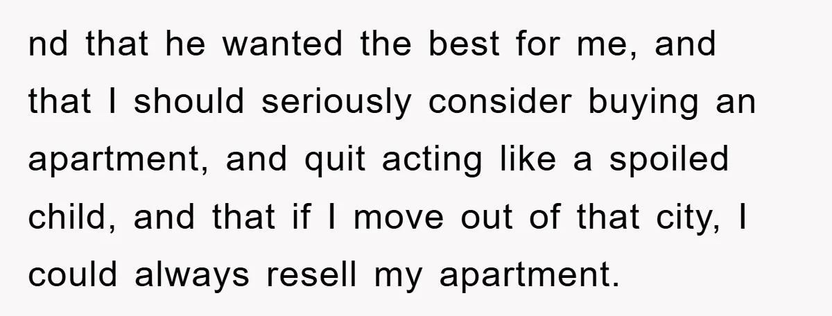 nd that he wanted the best for me, and that I should seriously consider buying an apartment, and quit acting like a spoiled child, and that if I move out...