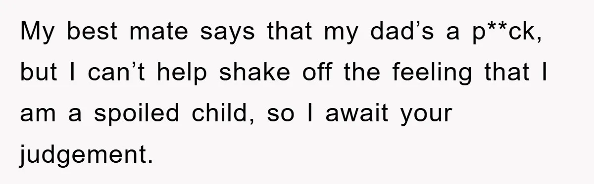 My best mate says that my dad’s a p**ck, but I can’t help shake off the feeling that I am a spoiled child, so I await your judgement.
