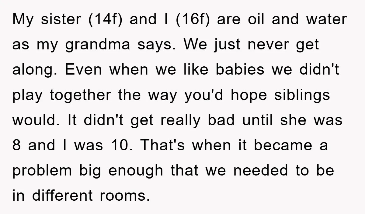 My sister (14f) and I (16f) are oil and water as my grandma says. We just never get along. Even when we like babies we didn't play together the way...