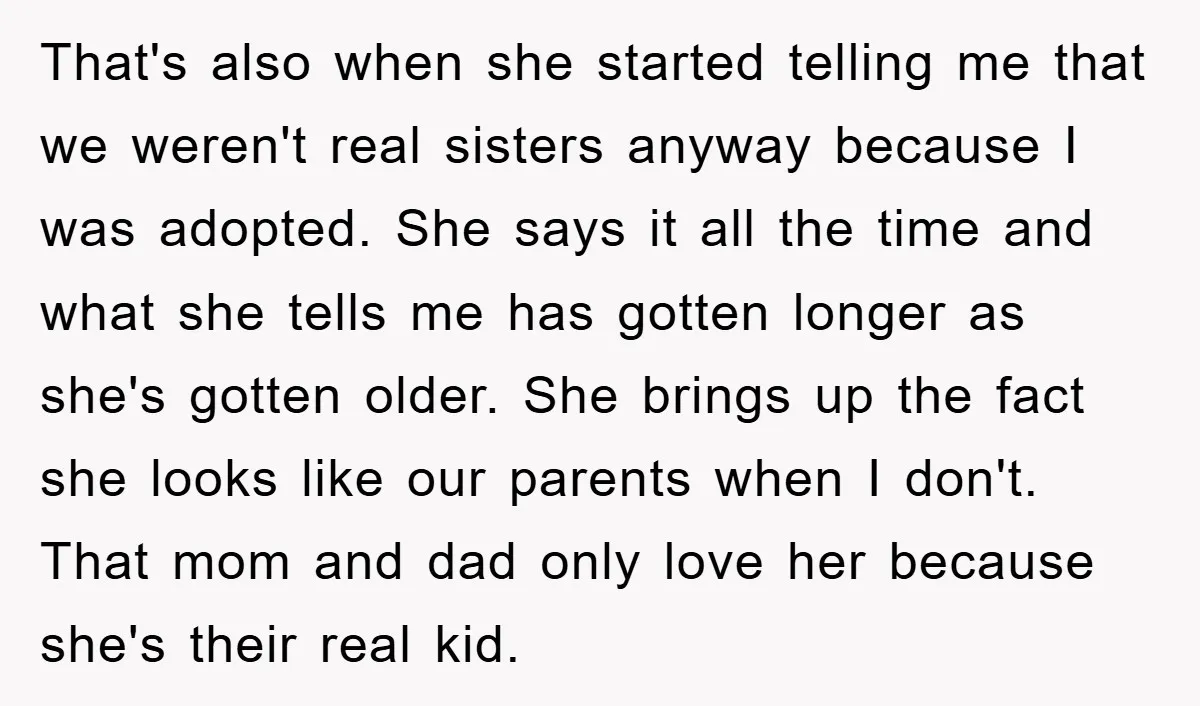 That's also when she started telling me that we weren't real sisters anyway because I was adopted. She says it all the time and what she tells me has gotten...