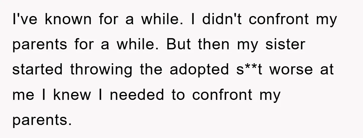 I've known for a while. I didn't confront my parents for a while. But then my sister started throwing the adopted s**t worse at me I knew I needed to...