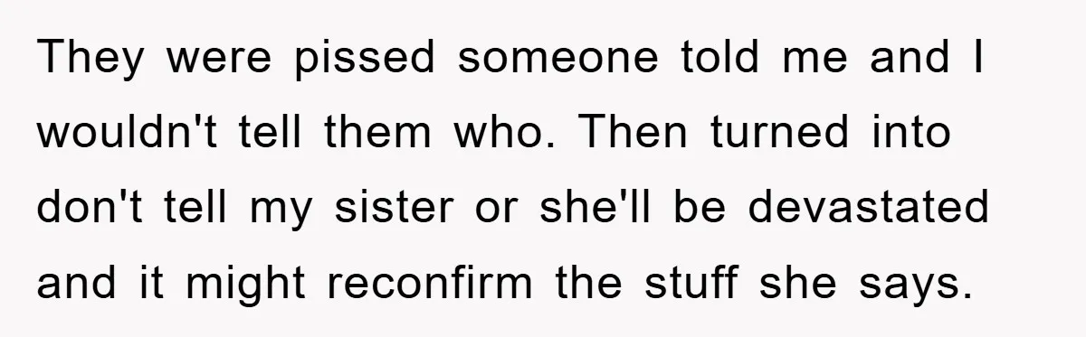 They were pissed someone told me and I wouldn't tell them who. Then turned into don't tell my sister or she'll be devastated and it might reconfirm the stuff she...