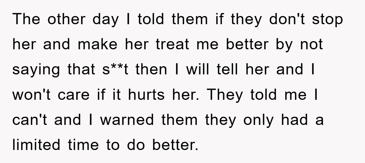 The other day I told them if they don't stop her and make her treat me better by not saying that s**t then I will tell her and I won't...