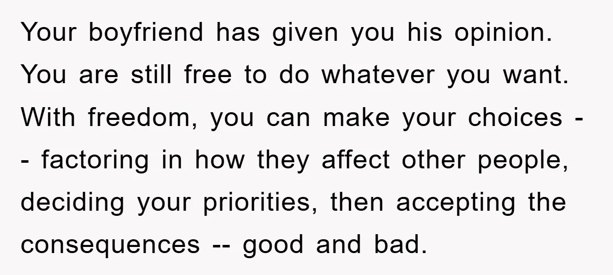 Your boyfriend has given you his opinion. You are still free to do whatever you want. With freedom, you can make your choices -- factoring in how they affect other...