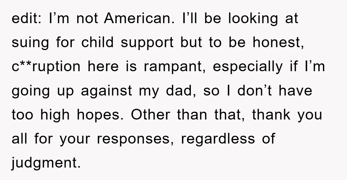 edit: I’m not American. I’ll be looking at suing for child support but to be honest, c**ruption here is rampant, especially if I’m going up against my dad, so I...