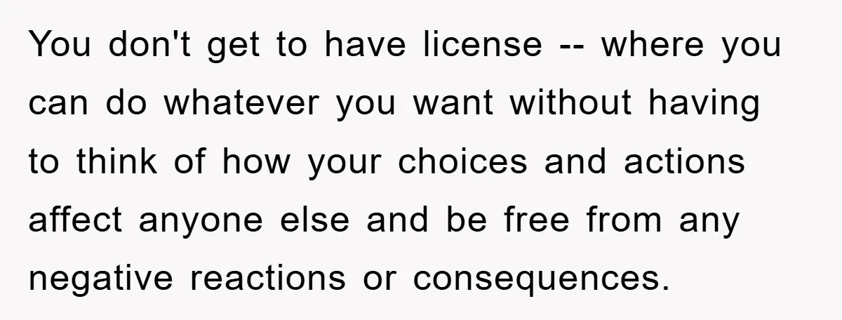 You don't get to have license -- where you can do whatever you want without having to think of how your choices and actions affect anyone else and be free...