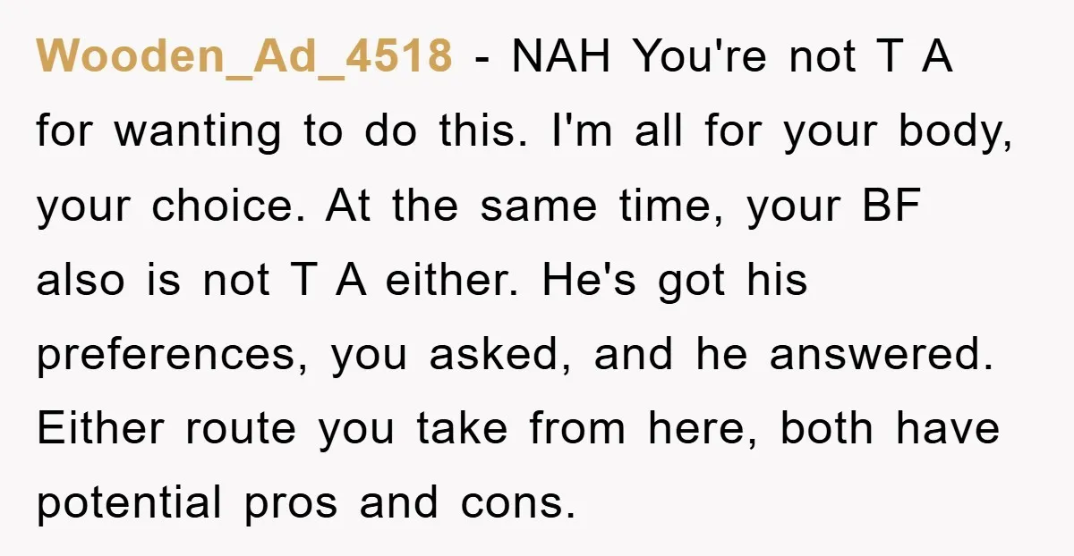 Wooden_Ad_4518 − NAH You're not T A for wanting to do this. I'm all for your body, your choice. At the same time, your BF also is not T A...
