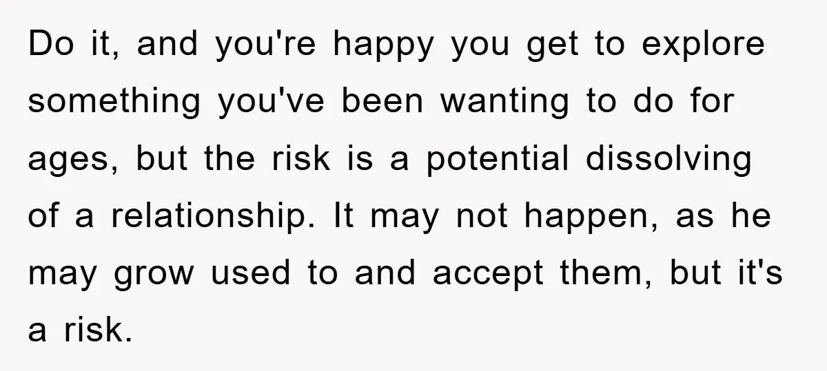 Do it, and you're happy you get to explore something you've been wanting to do for ages, but the risk is a potential dissolving of a relationship. It may not...