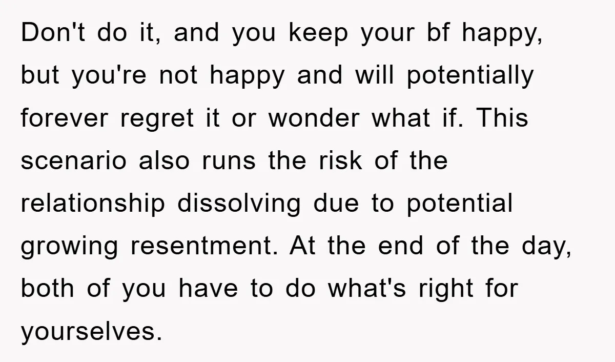 Don't do it, and you keep your bf happy, but you're not happy and will potentially forever regret it or wonder what if. This scenario also runs the risk of...