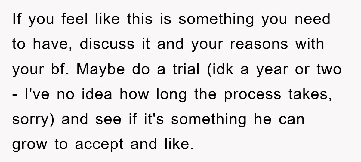 If you feel like this is something you need to have, discuss it and your reasons with your bf. Maybe do a trial (idk a year or two - I've...