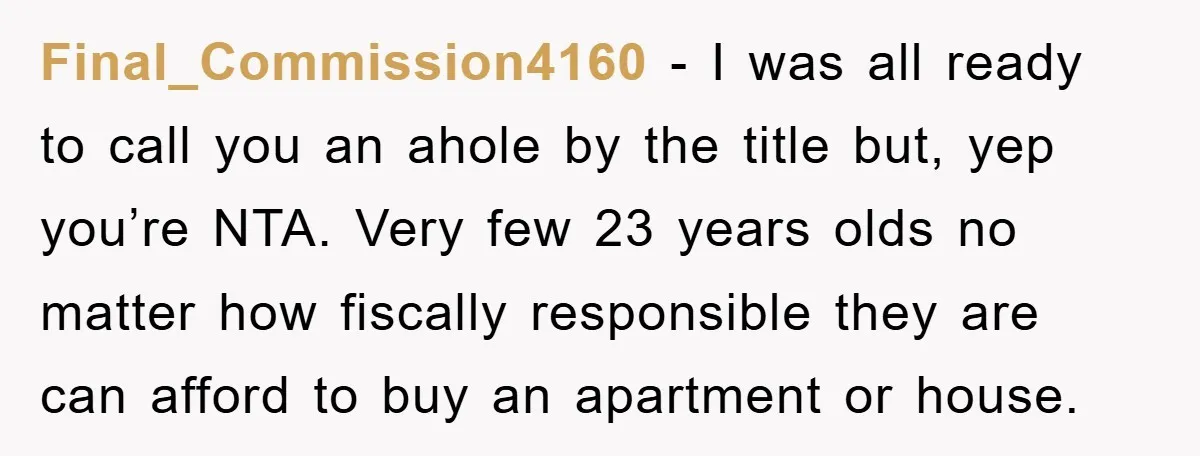 Final_Commission4160 - I was all ready to call you an ahole by the title but, yep you’re NTA. Very few 23 years olds no matter how fiscally responsible they are...