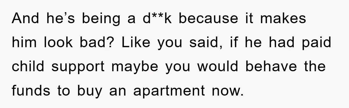 And he’s being a d**k because it makes him look bad? Like you said, if he had paid child support maybe you would behave the funds to buy an apartment...