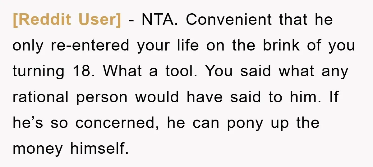 [Reddit User] - NTA. Convenient that he only re-entered your life on the brink of you turning 18. What a tool. You said what any rational person would have said...