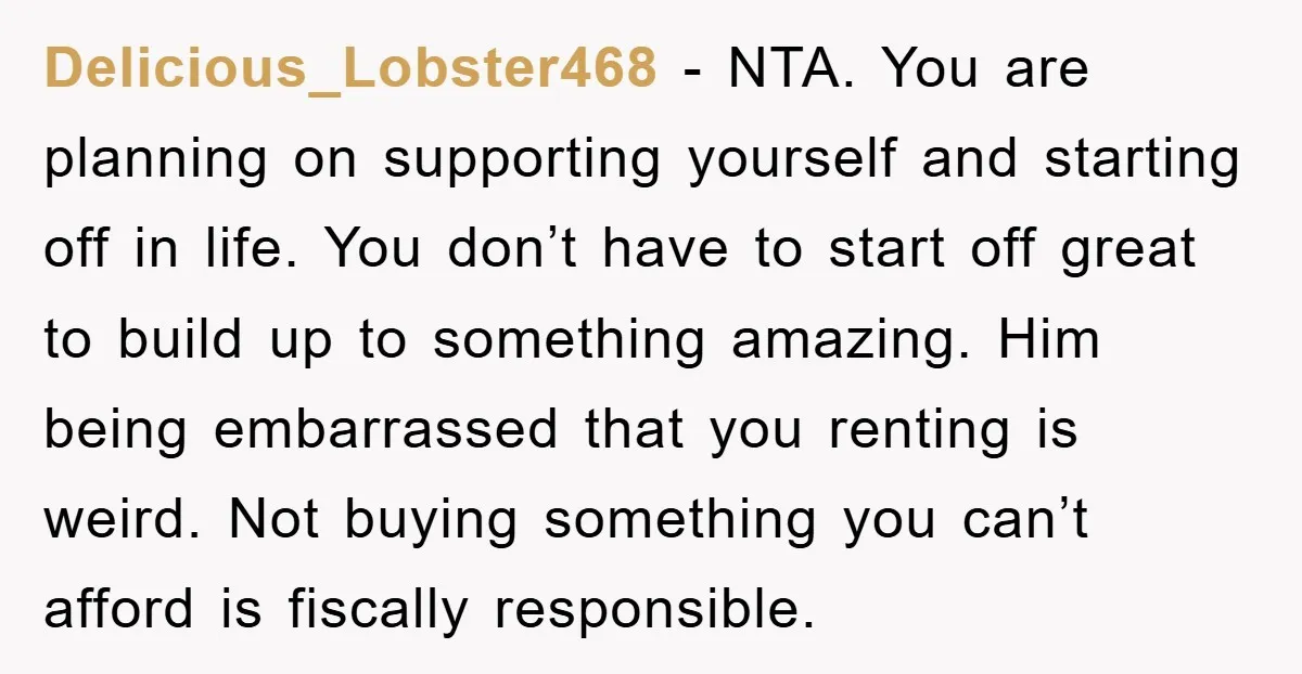 Delicious_Lobster468 - NTA. You are planning on supporting yourself and starting off in life. You don’t have to start off great to build up to something amazing. Him being embarrassed...
