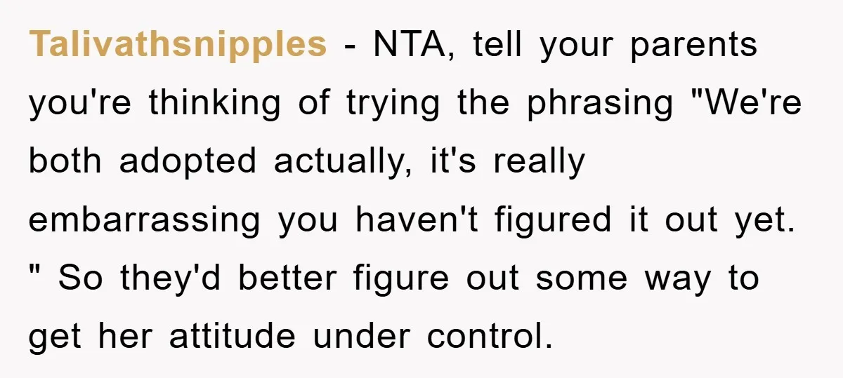 Talivathsnipples − NTA, tell your parents you're thinking of trying the phrasing "We're both adopted actually, it's really embarrassing you haven't figured it out yet. " So they'd better figure...