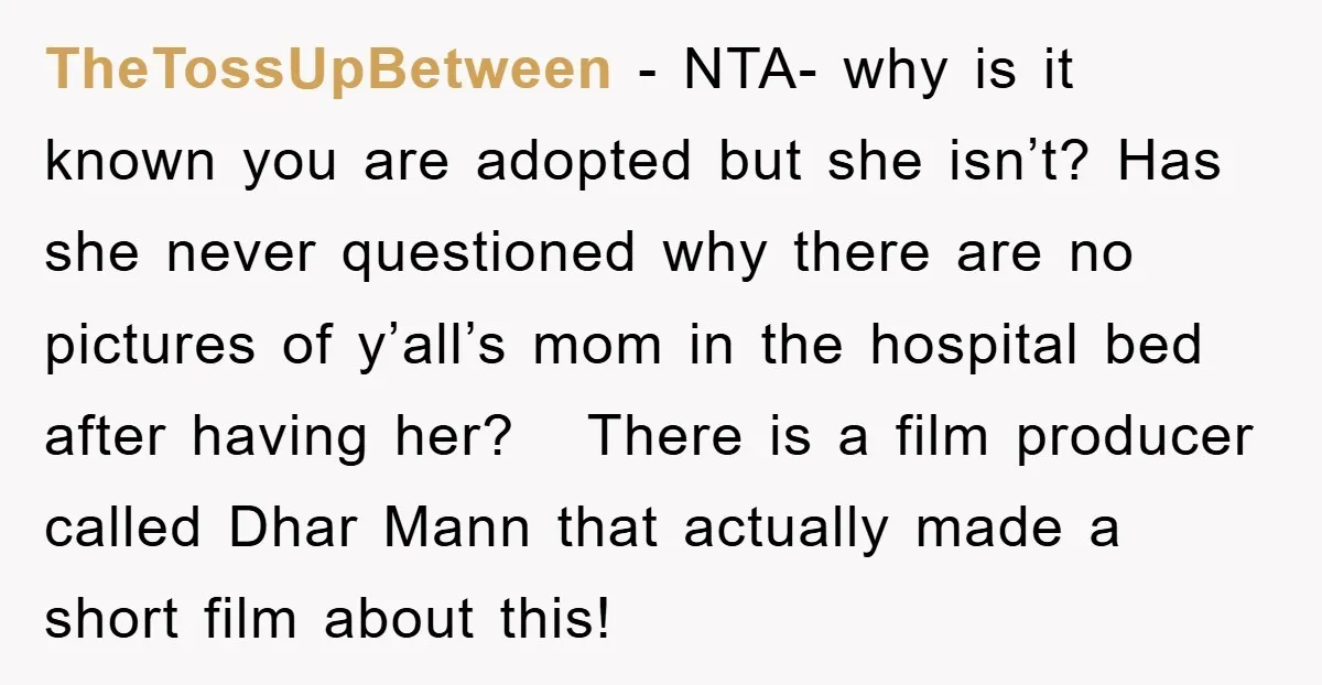 TheTossUpBetween − NTA- why is it known you are adopted but she isn’t? Has she never questioned why there are no pictures of y’all’s mom in the hospital bed after...