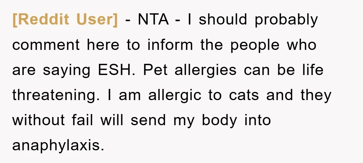 [Reddit User] − NTA - I should probably comment here to inform the people who are saying ESH. Pet allergies can be life threatening. I am allergic to cats and...