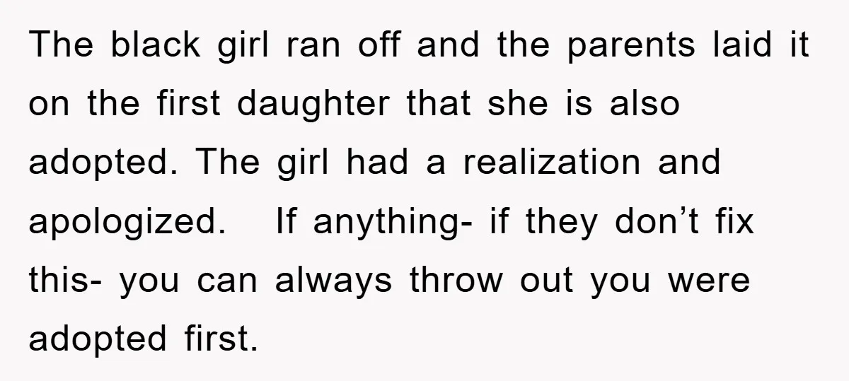 The black girl ran off and the parents laid it on the first daughter that she is also adopted. The girl had a realization and apologized. If anything- if they...
