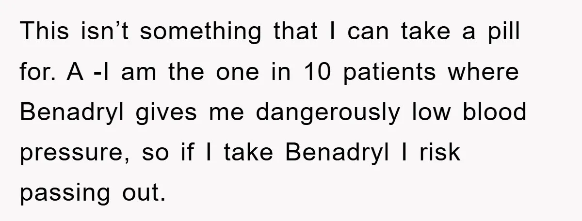 This isn’t something that I can take a pill for. A -I am the one in 10 patients where Benadryl gives me dangerously low blood pressure, so if I take...