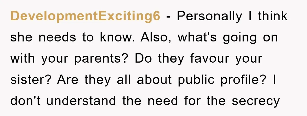 DevelopmentExciting6 − Personally I think she needs to know. Also, what's going on with your parents? Do they favour your sister? Are they all about public profile? I don't understand...