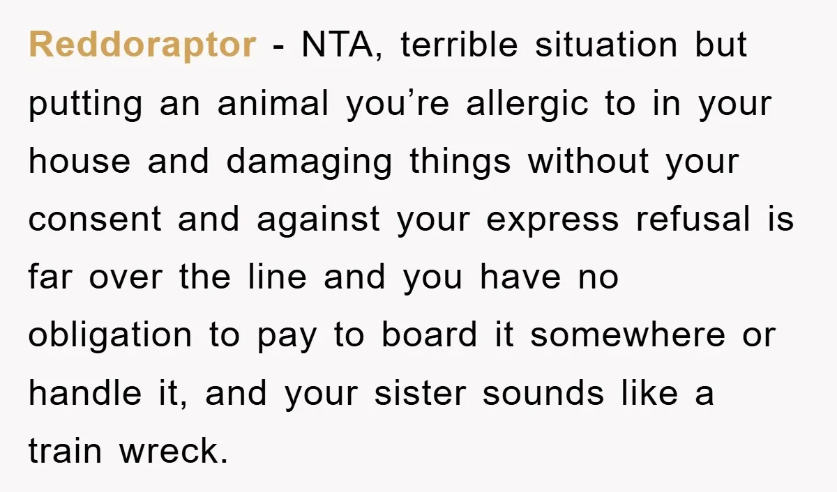 Reddoraptor − NTA, terrible situation but putting an animal you’re allergic to in your house and damaging things without your consent and against your express refusal is far over the...