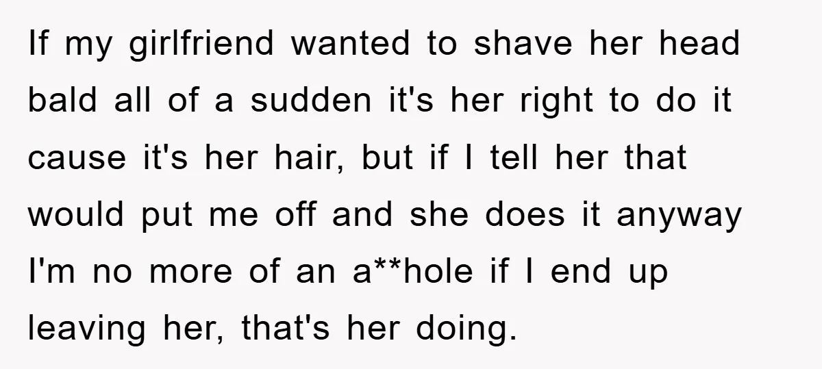 If my girlfriend wanted to shave her head bald all of a sudden it's her right to do it cause it's her hair, but if I tell her that would...