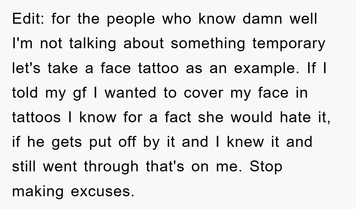 Edit: for the people who know damn well I'm not talking about something temporary let's take a face tattoo as an example. If I told my gf I wanted to...