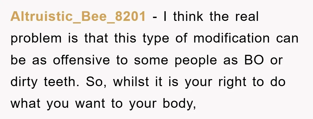 Altruistic_Bee_8201 − I think the real problem is that this type of modification can be as offensive to some people as BO or dirty teeth. So, whilst it is your...