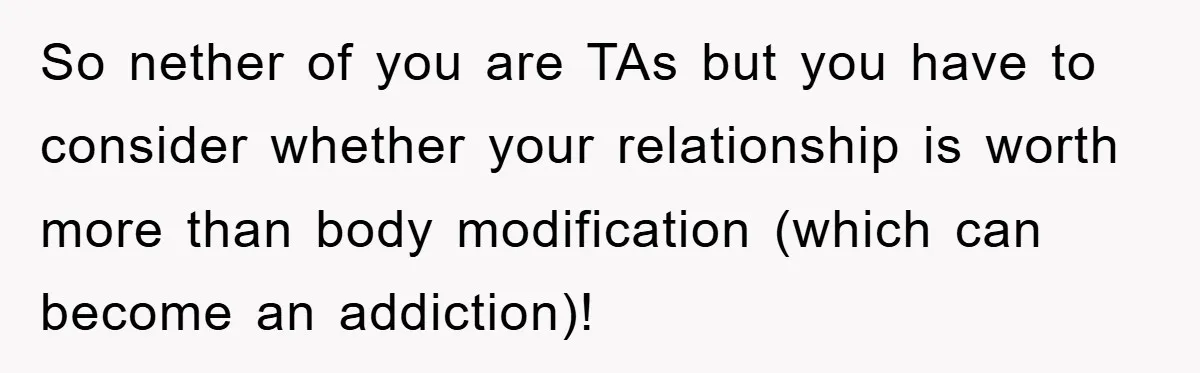 So nether of you are TAs but you have to consider whether your relationship is worth more than body modification (which can become an addiction)!