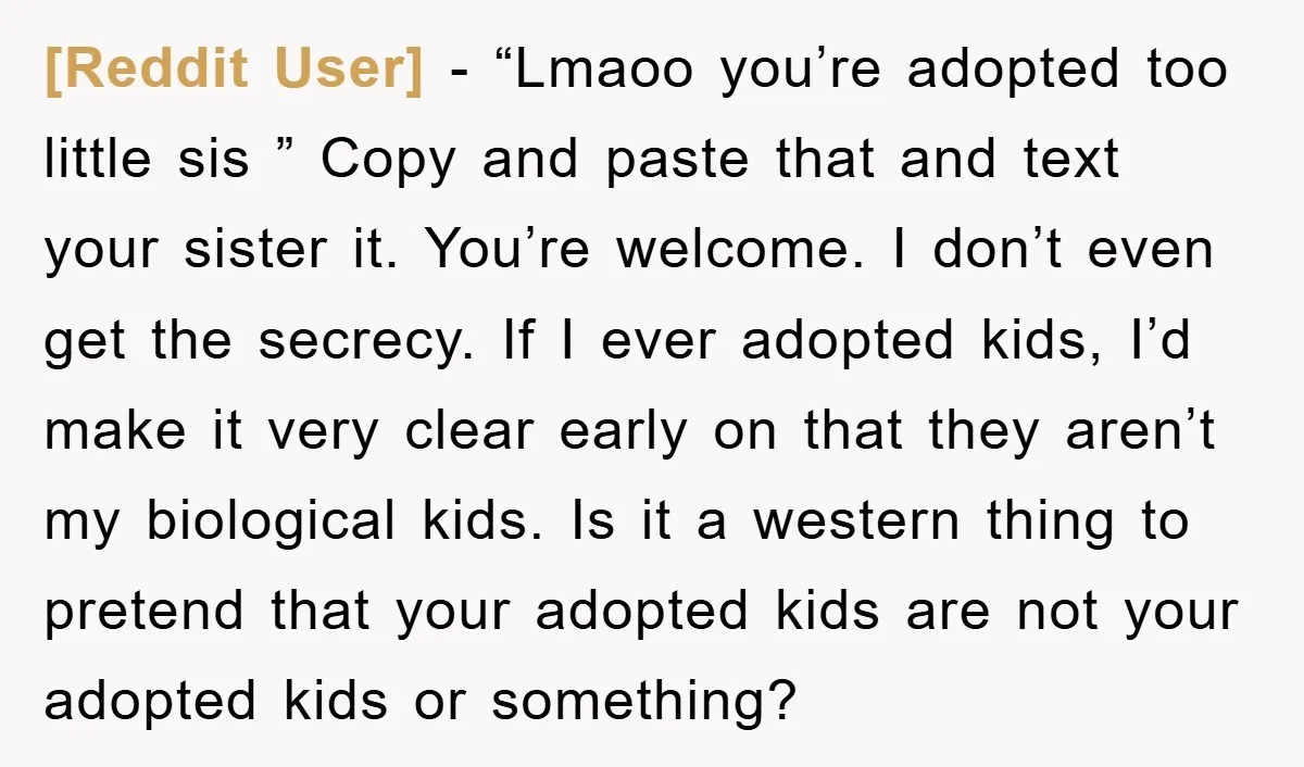 [Reddit User] − “Lmaoo you’re adopted too little sis ” Copy and paste that and text your sister it. You’re welcome. I don’t even get the secrecy. If I ever...