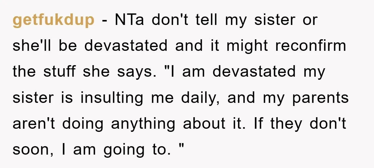 getfukdup − NTa don't tell my sister or she'll be devastated and it might reconfirm the stuff she says. "I am devastated my sister is insulting me daily, and my...
