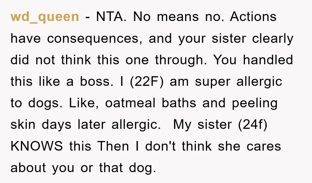 wd_queen − NTA. No means no. Actions have consequences, and your sister clearly did not think this one through. You handled this like a boss. I (22F) am super allergic...