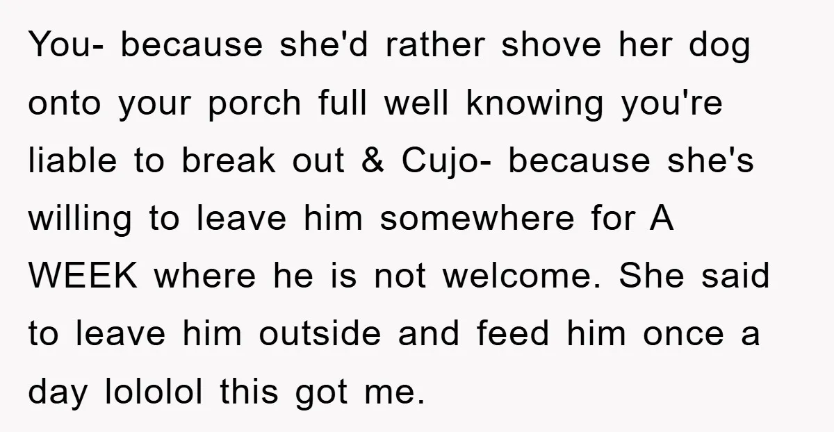 You- because she'd rather shove her dog onto your porch full well knowing you're liable to break out & Cujo- because she's willing to leave him somewhere for A WEEK...