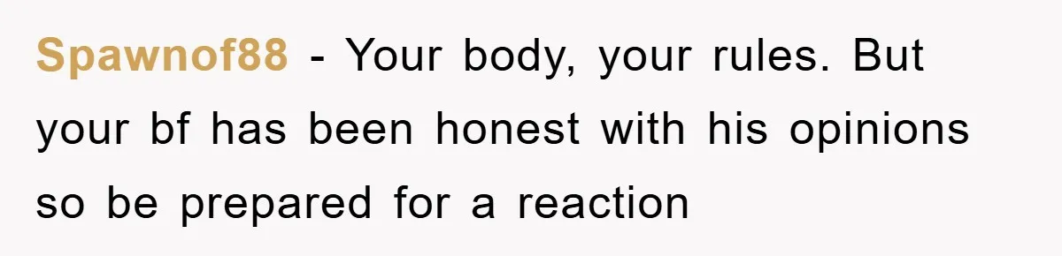 Spawnof88 − Your body, your rules. But your bf has been honest with his opinions so be prepared for a reaction