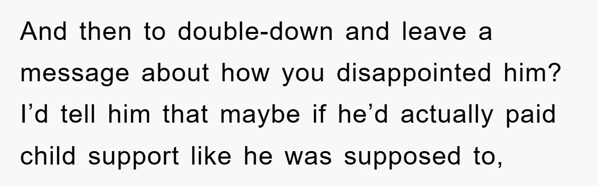 And then to double-down and leave a message about how you disappointed him? I’d tell him that maybe if he’d actually paid child support like he was supposed to,
