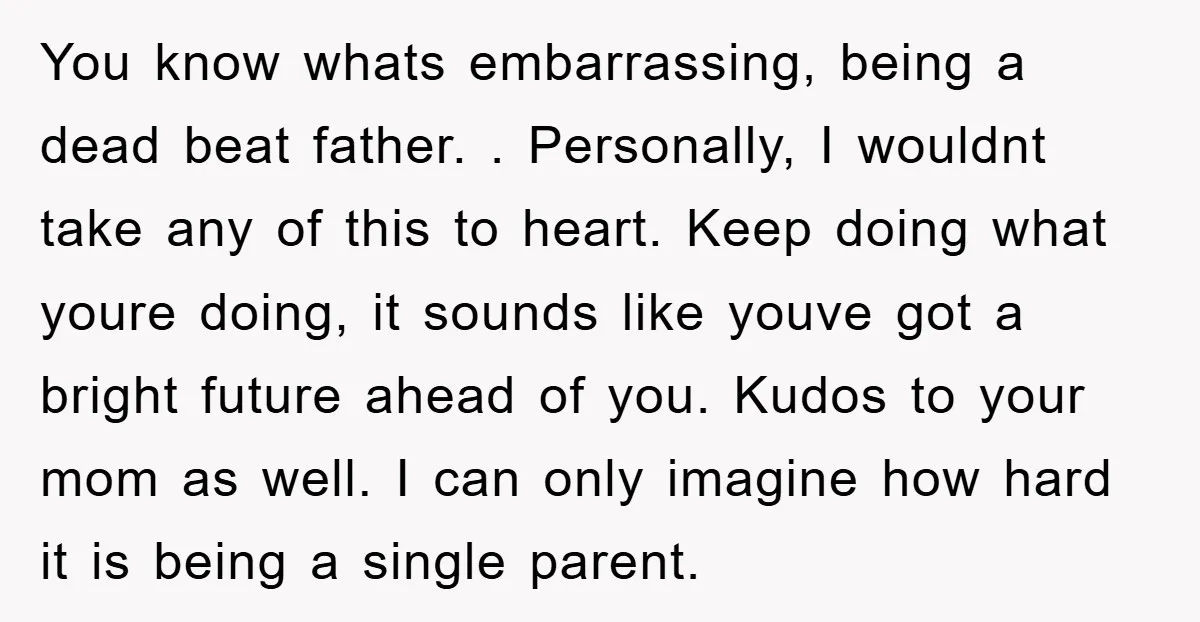 You know whats embarrassing, being a dead beat father. . Personally, I wouldnt take any of this to heart. Keep doing what youre doing, it sounds like youve got a...
