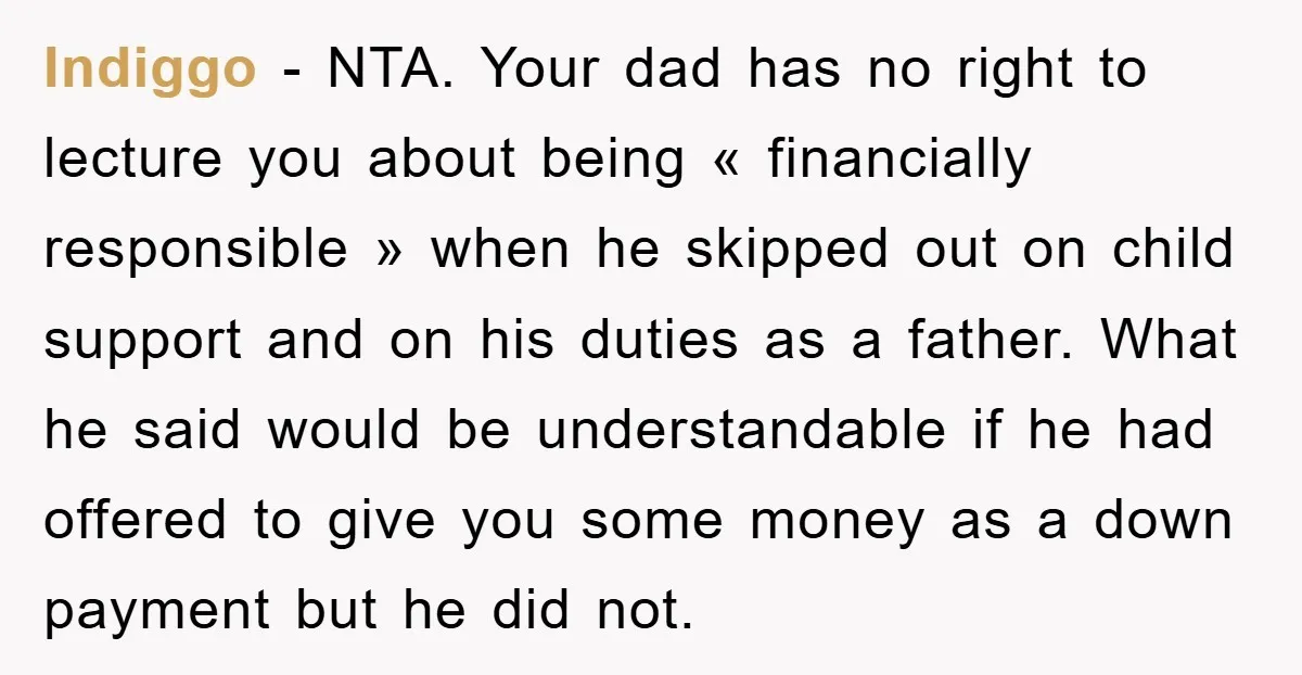 Indiggo - NTA. Your dad has no right to lecture you about being « financially responsible » when he skipped out on child support and on his duties as a...