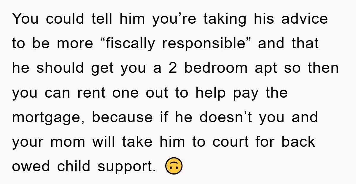 You could tell him you’re taking his advice to be more “fiscally responsible” and that he should get you a 2 bedroom apt so then you can rent one out...
