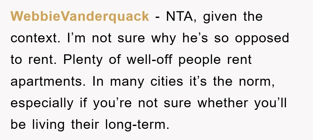 WebbieVanderquack - NTA, given the context. I’m not sure why he’s so opposed to rent. Plenty of well-off people rent apartments. In many cities it’s the norm, especially if you’re...